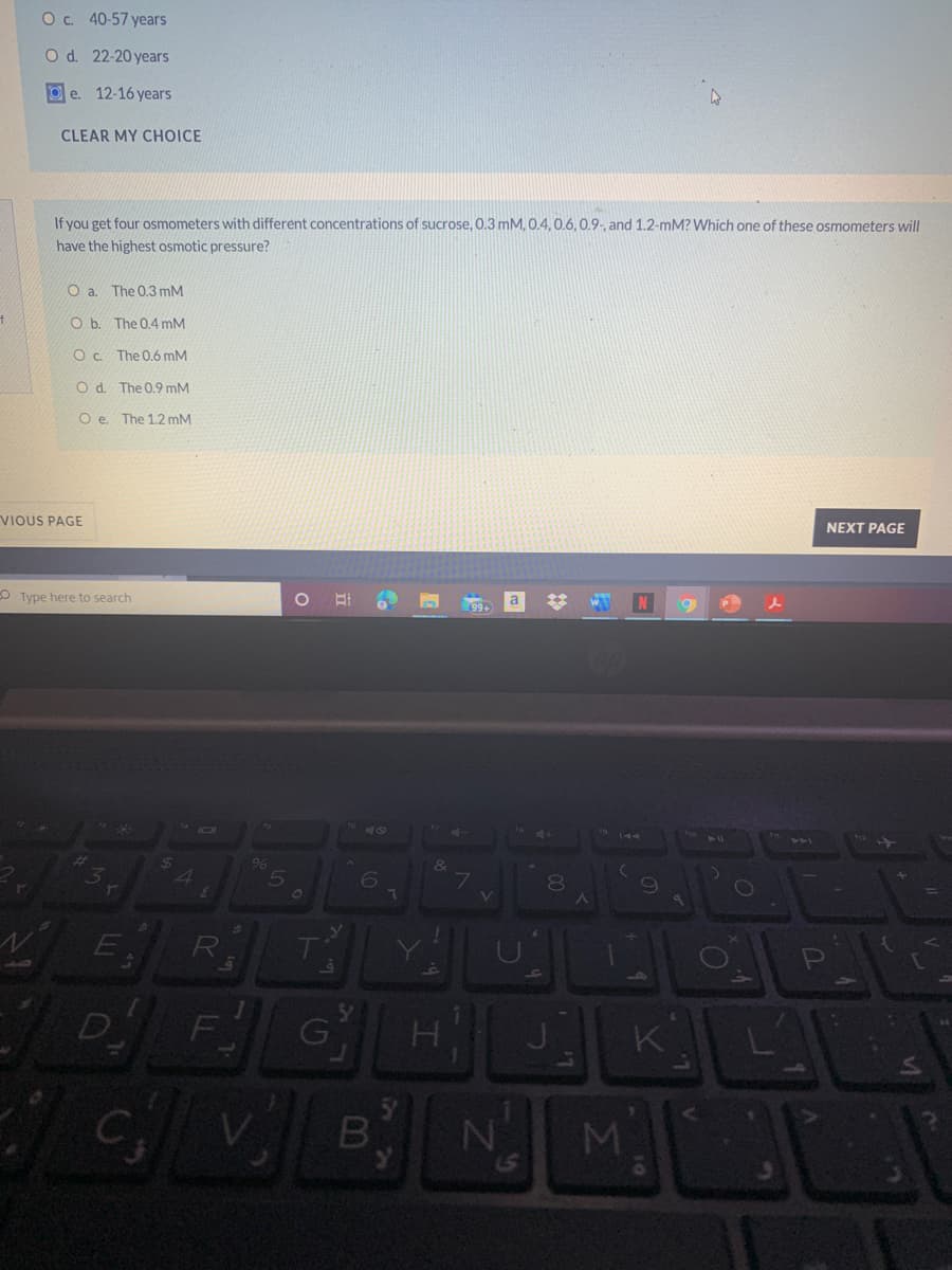 O. 40-57 years
O d. 22-20 years
O e. 12-16 years
CLEAR MY CHOICE
If you get four osmometers with different concentrations of sucrose, 0.3 mM, 0.4,0.6, 0.9,, and 1.2-mM? Which one of these osmometers will
have the highest osmotic pressure?
O a. The 0,3 mM
O b. The 0.4 mM
O . The 0.6 mM
O d. The 0.9 mM
O e. The 1.2 mM
NEXT PAGE
VIOUS PAGE
N
O Type here to search
40
TAA
96
80
D
F
VENM
07
