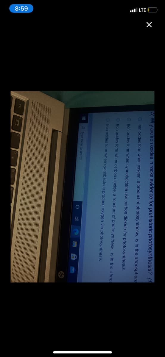 8:59
l LTE O
AWhy are iron oxides in rocks evidence for prehistoric photosynthesis? (1
O Iron oxides form when oxygen, a product of photosynthesis, is in the atmosphere
O Iron oxides form when cyanobacteria use carbon dioxide for photosynthesis.
O Iron oxides form when carbon dioxide, a reactant of photosynthesis, is in the atmos
O Iron oxides form when cyanobacteria produce oxygen via photosynthesis.
O Type here to search
esc
