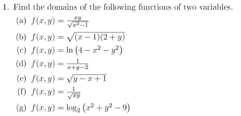 1. Find the domains of the following functions of two variables.
xy
(a) f(x, y) = √²-1
(b) f(x, y) =
(c) f(x, y) =
(d) f(x, y)
=
(e) f(x, y) =
=
√√(x − 1)(2 + y)
ln (4- x² - y²)
In
X
√√y-
√y-x+1
1
xy
(g) f (x, y) = log2 (x² + y² - 9)
(f) f(x, y) =
=
1
x+y-2