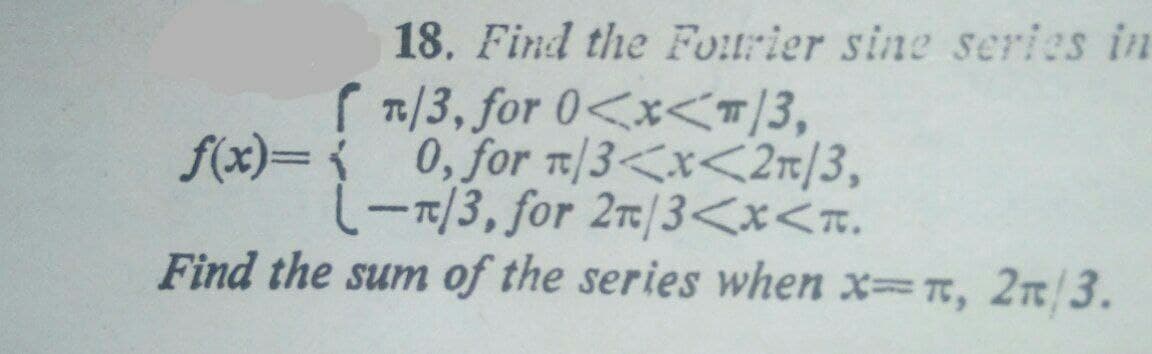 18. Find the Fourier sine series in
( 7/3, for 0<x<T/3,
f(x)={ 0, for t/3<x<2n/3,
(-7/3, for 2/3<x<n.
Find the sum of the series when x=, 2n/3.
