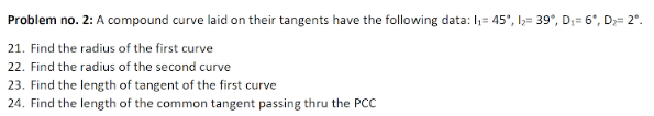 Problem no. 2: A compound curve laid on their tangents have the following data: I;= 45°, l;= 39°, D;= 6°, D;= 2°.
21. Find the radius of the first curve
22. Find the radius of the second curve
23. Find the length of tangent of the first curve
24. Find the length of the common tangent passing thru the PCC
