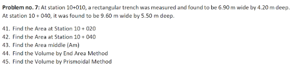 Problem no. 7: At station 10+010, a rectangular trench was measured and found to be 6.90 m wide by 4.20 m deep.
At station 10 + 040, it was found to be 9.60 m wide by 5.50 m deep.
41. Find the Area at Station 10 + 020
42. Find the Area at Station 10 + 040
43. Find the Area middle (Am)
44. Find the Volume by End Area Method
45. Find the Volume by Prismoidal Method
