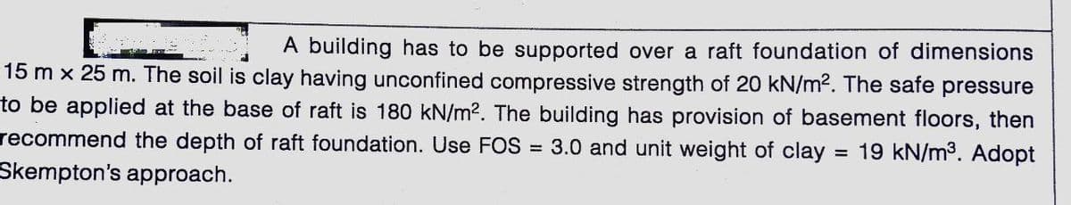 A building has to be supported over a raft foundation of dimensions
15 m x 25 m. The soil is clay having unconfined compressive strength of 20 kN/m?. The safe pressure
to be applied at the base of raft is 180 kN/m2. The building has provision of basement floors, then
= 19 kN/m3. Adopt
recommend the depth of raft foundation. Use FOS
= 3.0 and unit weight of clay
Skempton's approach.
