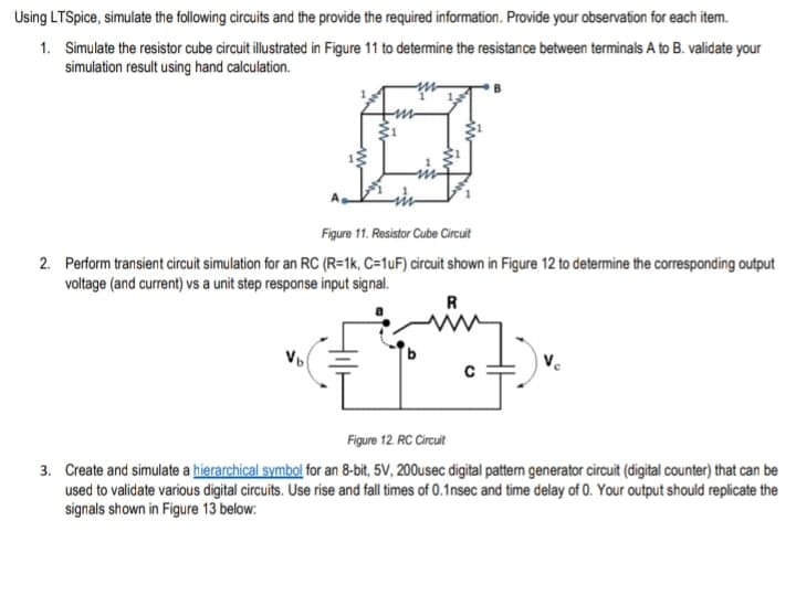 Using LTSpice, simulate the following circuits and the provide the required information. Provide your observation for each item.
1. Simulate the resistor cube circuit illustrated in Figure 11 to determine the resistance between terminals A to B. validate your
simulation result using hand calculation.
Figure 11. Resistor Cube Circuit
2. Perform transient circuit simulation for an RC (R=1k, C=1uF) circuit shown in Figure 12 to determine the corresponding output
voltage (and current) vs a unit step response input signal.
R
Vb
Figure 12 RC Circuit
3. Create and simulate a hierarchical symbol for an 8-bit, 5V, 200usec digital patterm generator circuit (digital counter) that can be
used to validate various digital circuits. Use rise and fall times of 0.1nsec and time delay of 0. Your output should replicate the
signals shown in Figure 13 below:
