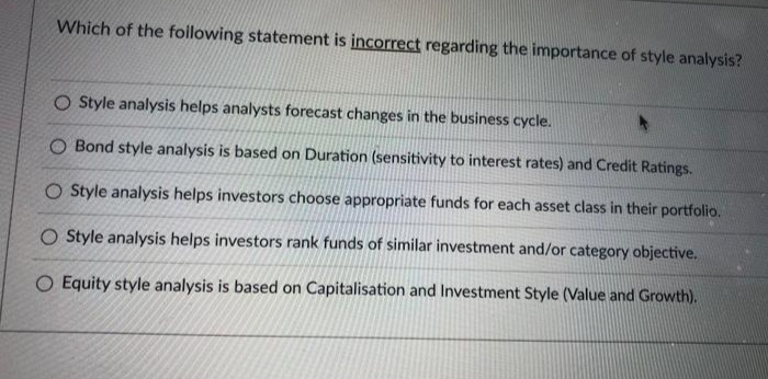 Which of the following statement is incorrect regarding the importance of style analysis?
O Style analysis helps analysts forecast changes in the business cycle.
O Bond style analysis is based on Duration (sensitivity to interest rates) and Credit Ratings.
O Style analysis helps investors choose appropriate funds for each asset class in their portfolio.
O Style analysis helps investors rank funds of similar investment and/or category objective.
Equity style analysis is based on Capitalisation and Investment Style (Value and Growth).
