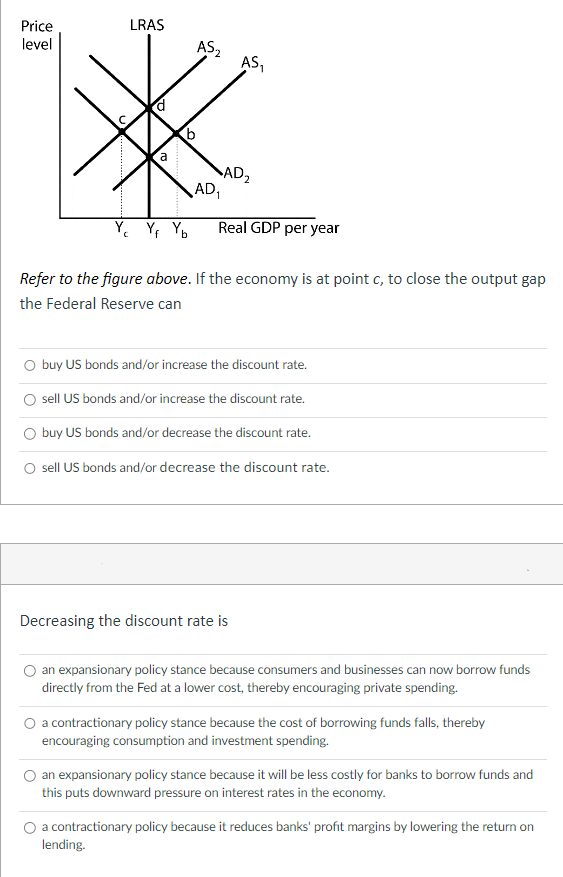 Price
level
LRAS
a
Yc Yf Yb
AS₂2
AD₁
AS₁
AD₂
Real GDP per year
Refer to the figure above. If the economy is at point c, to close the output gap
the Federal Reserve can
O buy US bonds and/or increase the discount rate.
sell US bonds and/or increase the discount rate.
O buy US bonds and/or decrease the discount rate.
sell US bonds and/or decrease the discount rate.
Decreasing the discount rate is
an expansionary policy stance because consumers and businesses can now borrow funds
directly from the Fed at a lower cost, thereby encouraging private spending.
a contractionary policy stance because the cost of borrowing funds falls, thereby
encouraging consumption and investment spending.
an expansionary policy stance because it will be less costly for banks to borrow funds and
this puts downward pressure on interest rates in the economy.
a contractionary policy because it reduces banks' profit margins by lowering the return on
lending.