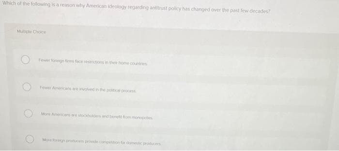 Which of the following is a reason why American Ideology regarding antitrust policy has changed over the past few decades?
Multiple Choice
Fewer foreign firms face restrictions in their home countries
Fewer Americans are involved in the political process
More Americans are stockholders and benefit from monopolies
More foreign producers provide competition for domestic producers