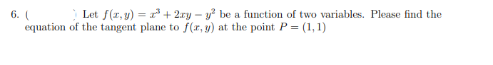 6. ( Let f(x,y) = x³ + 2ry – y² be a function of two variables. Please find the
equation of the tangent plane to f(x, y) at the poit P = (1, 1)
