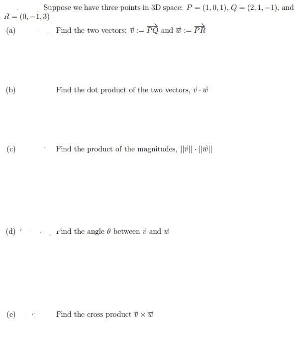 Suppose we have three points in 3D space: P = (1,0, 1), Q = (2, 1, –1), and
R= (0, –1,3)
(a)
Find the two vectors: ở:= PQ and w :=
Pहे
(b)
Find the dot product of the two vectors, ở- w
(c)
Find the product of the magnitudes, ||ö|| - ||||
(d) '
rind the angle 0 between v and w
(e)
Find the cross product i x ở
