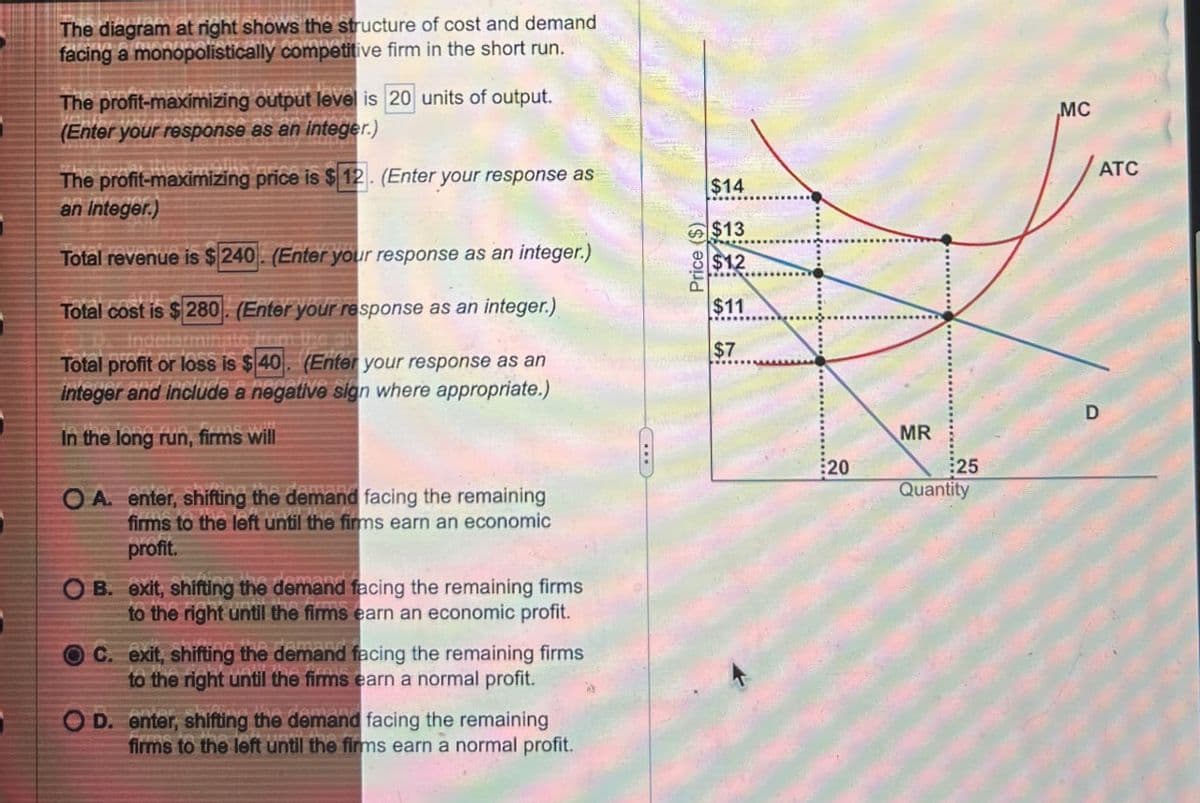 י
The diagram at right shows the structure of cost and demand
facing a monopolistically competitive firm in the short run.
The profit-maximizing output level is 20 units of output.
(Enter your response as an integer.)
The profit-maximizing price is $12. (Enter your response as
an integer.)
Total revenue is $240. (Enter your response as an integer.)
Total cost is $280. (Enter your response as an integer.)
Total profit or loss is $40. (Enter your response as an
integer and include a negative sign where appropriate.)
In the long run, firms will
OA. enter, shifting the demand facing the remaining
firms to the left until the firms earn an economic
profit.
OB. exit, shifting the demand facing the remaining firms
to the right until the firms earn an economic profit.
OC. exit, shifting the demand facing the remaining firms
to the right until the firms earn a normal profit.
OD. enter, shifting the demand facing the remaining
firms to the left until the firms earn a normal profit.
C
Price ($)
$14
$13
$12
$11
$7
20
MR
25
Quantity
D
MC
ATC