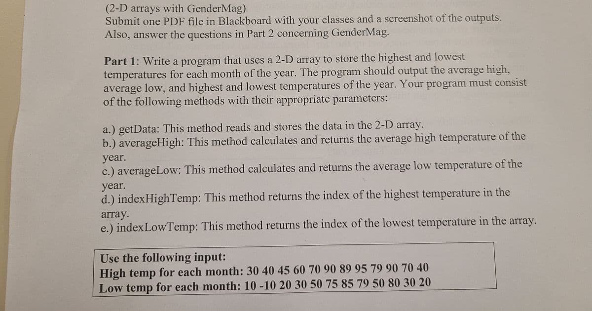 (2-D arrays with GenderMag)
Submit one PDF file in Blackboard with your classes and a screenshot of the outputs.
Also, answer the questions in Part 2 concerning GenderMag.
Part 1: Write a program that uses a 2-D array to store the highest and lowest
temperatures for each month of the year. The program should output the average high,
average low, and highest and lowest temperatures of the year. Your program must consist
of the following methods with their appropriate parameters:
a.) getData: This method reads and stores the data in the 2-D array.
b.) averageHigh: This method calculates and returns the average high temperature of the
year.
c.) averageLow: This method calculates and returns the average low temperature of the
year.
d.) indexHighTemp: This method returns the index of the highest temperature in the
array.
e.) indexLowTemp: This method returns the index of the lowest temperature in the array.
Use the following input:
High temp for each month: 30 40 45 60 70 90 89 95 79 90 70 40
Low temp for each month: 10 -10 20 30 50 75 85 79 50 80 30 20
