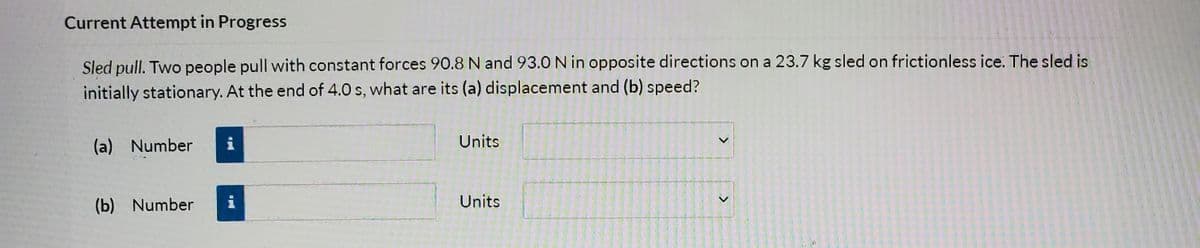 Current Attempt in Progress
Sled pull. Two people pull with constant forces 90.8 N and 93.0 N in opposite directions on a 23.7 kg sled on frictionless ice. The sled is
initially stationary. At the end of 4.0 s, what are its (a) displacement and (b) speed?
(a) Number
i
Units
(b) Number
i
Units
<.
