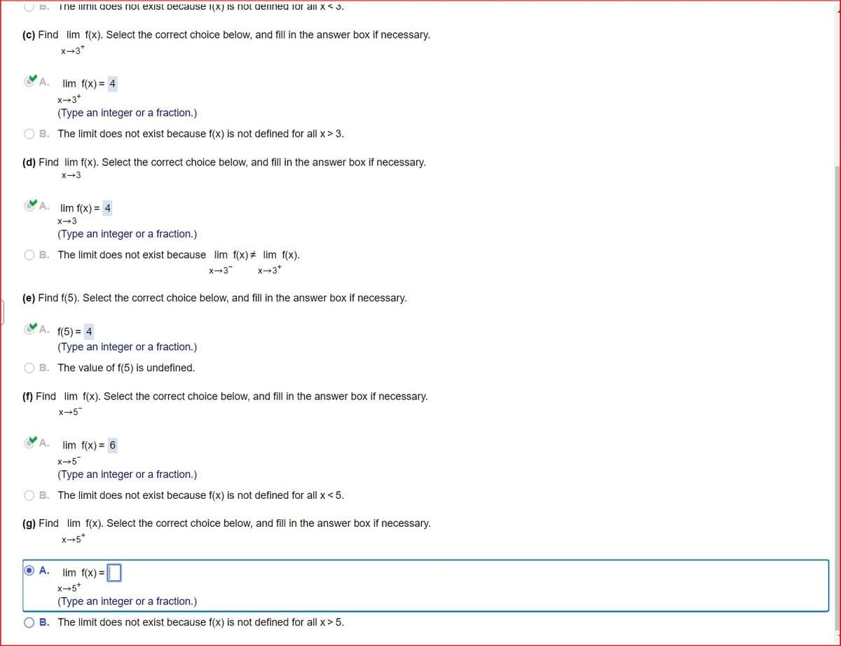 B.
The limit does not exist because I(X) is not defined for all x < 3.
(c) Find lim f(x). Select the correct choice below, and fill in the answer box if necessary.
x-3+
A.
lim f(x) = 4
x-3+
(Type an integer or a fraction.)
OB. The limit does not exist because f(x) is not defined for all x > 3.
(d) Find lim f(x). Select the correct choice below, and fill in the answer box if necessary.
x 3
A.
lim f(x) = 4
x-3
(Type an integer or a fraction.)
B. The limit does not exist because lim f(x) = lim f(x).
x-3
x-3+
(e) Find f(5). Select the correct choice below, and fill in the answer box if necessary.
A. f(5) = 4
(Type an integer or a fraction.)
B. The value of f(5) is undefined.
(f) Find lim f(x). Select the correct choice below, and fill in the answer box if necessary.
X-5
lim f(x) = 6
x+5
(Type an integer or a fraction.)
B. The limit does not exist because f(x) is not defined for all x < 5.
(g) Find lim f(x). Select the correct choice below, and fill in the answer box if necessary.
X-5+
O A.
lim f(x) = ☐
X-5+
(Type an integer or a fraction.)
OB. The limit does not exist because f(x) is not defined for all x > 5.