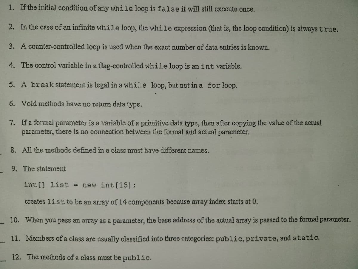 1. Ifthe initial condition of any while loop is false it will still execute once.
2. In the case of an infinite while loop, the while expression (that is, the loop condition) is always true.
3. A counter-controlled loop is used when the exact number of data entries is known.
4. The control variable in a flag-controlled while loop is an int variable.
5. A break statement is legal in a while loop, but not in a for loop.
6. Void methods have no return data type.
7. Ifa formal parameter is a variable of a primitive data type, then after copying the value of the actual
parameter, there is no connection between the formal and actual parameter.
8. All the methods defined in a class must háve different names.
9. The statement
int () list = new int[15);
creates list to be an array of 14 components because array index starts at 0.
10. When you pass an array as a parameter, the base address of the actual array is passed to the formal parameter.
11. Members of a class are usually classified into three categories: public, private, and static.
12. The methods of a class must be public.
