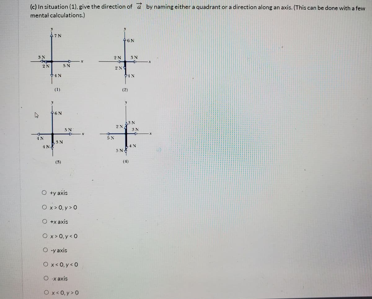 (c) In situation (1), give the direction of by naming either a quadrant or a direction along an axis. (This can be done with a few
mentał calculations.)
46N
2 N
3N
2N
5 N
2NV
74N
1N
(1)
(2)
6N
3 N
5 N
3 N
4 N
5 N
3N
4 N.
4 N
5N
(3)
(4)
O +y axis
O x> 0, y > 0
O +x axis
O x> 0, y < 0
O -y axis
O x< 0, y < 0
O x axis
Ox< 0, y > 0
