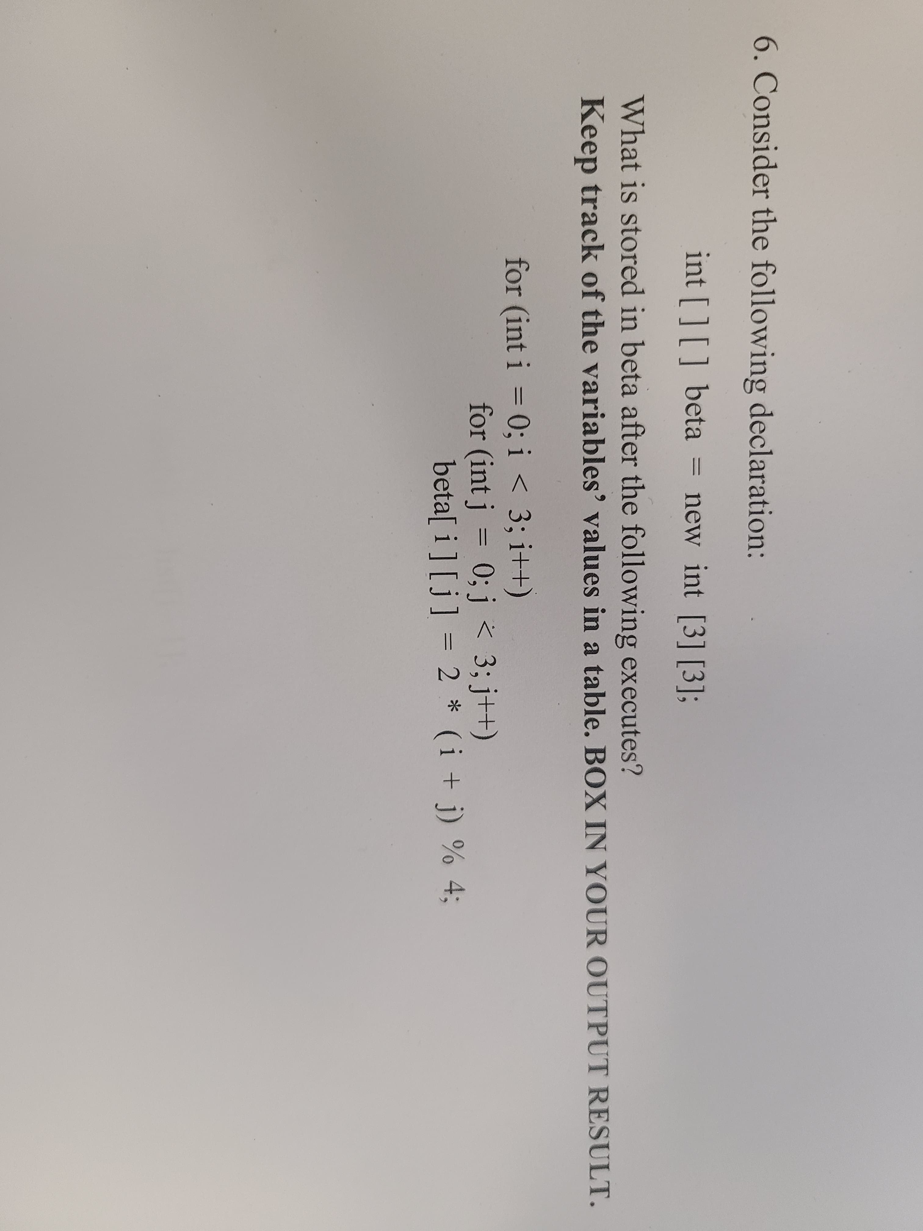 6. Consider the following declaration:
int [][] beta
= new int [3] [3];
What is stored in beta after the following executes?
Keep track of the variables' values in a table. BOX IN YOUR OUTPUT RESULT.
for (int i = 0; i < 3; i++)
%3D
for (int j = 0; j < 3; j++)
beta[ i] [j] = 2 * (i + j) % 4;
