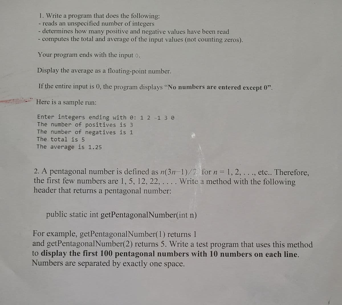 1. Write a program that does the following:
- reads an unspecified number of integers
- determines how many positive and negative values have been read
- computes the total and average of the input values (not counting zeros).
Your program ends with the input o.
Display the average as a floating-point number.
If the entire input is 0, the program displays "No numbers are entered except 0".
Here is a sample run:
Enter integers ending with 0: 1 2 -1 3 0
The number of positives is 3
The number of negatives is 1
The total is 5
The average is 1.25
2. A pentagonal number is defined as n(3n-1)/2 for n = 1, 2, . . ., etc.. Therefore,
the first few numbers are 1, 5, 12, 22, .. . . Write a method with the following
header that returns a pentagonal number:
public static int getPentagonalNumber(int n)
For example, getPentagonalNumber(1) returns 1
and getPentagonalNumber(2) returns 5. Write a test program that uses this method
to display the first 100 pentagonal numbers with 10 numbers on each line.
Numbers are separated by exactly one space.
