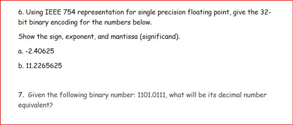 6. Using IEEE 754 representation for single precision floating point, give the 32-
bit binary encoding for the numbers below.
Show the sign, exponent, and mantissa (significand).
a. -2.40625
b. 11.2265625
7. Given the following binary number: 1101.0111, what will be its decimal number
equivalent?