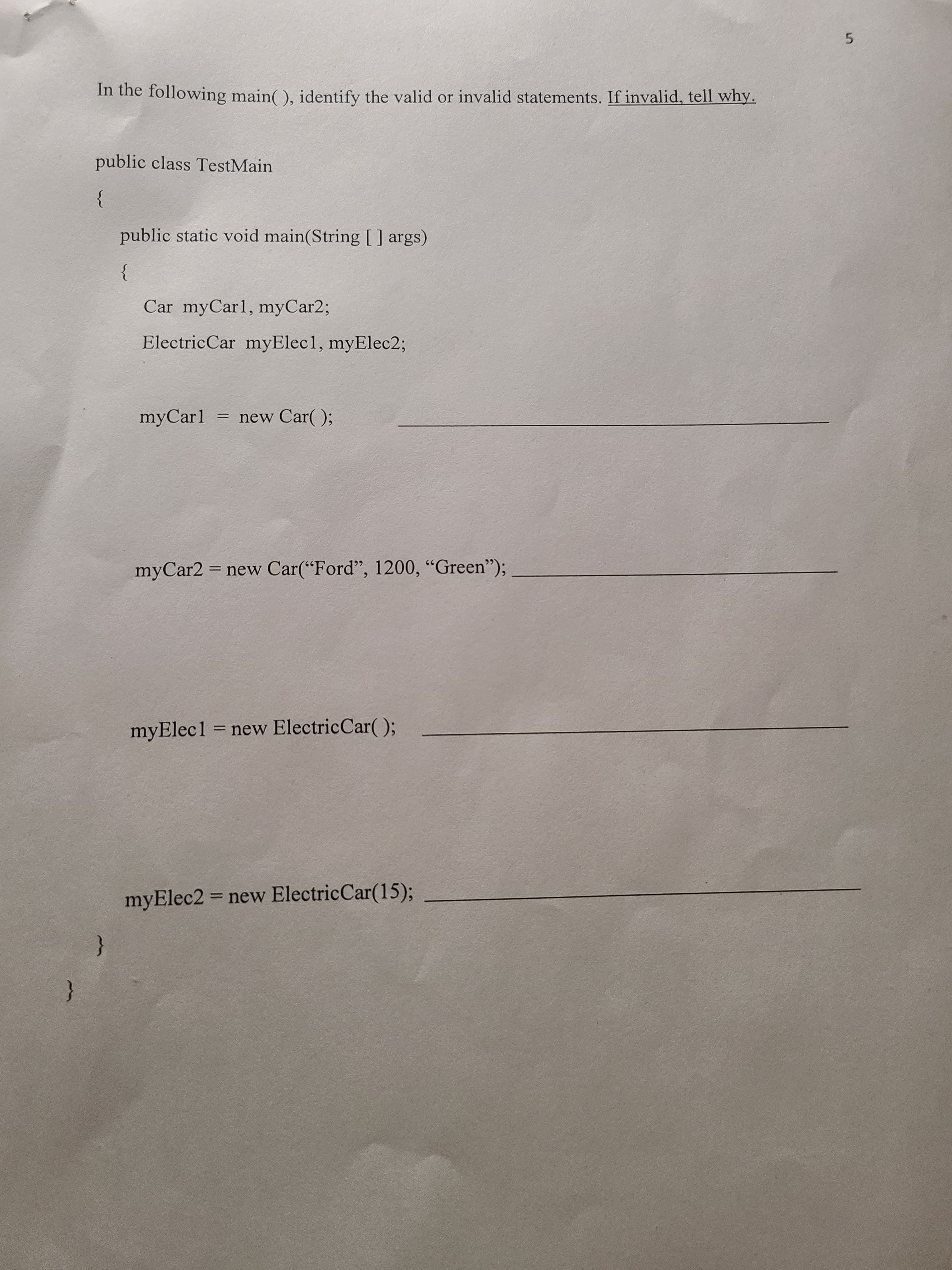 5.
In the following main( ), identify the valid or invalid statements. If invalid, tell why.
public class TestMain
}
public static void main(String[] args)
}
Car myCarl, myCar2;
ElectricCar myElec1, myElec%;
myCarl
= new Car(O;
myCar2 = new Car(“Ford", 1200, “Green");
myElec1 = new ElectricCar( );
myElec2 = new ElectricCar(15);.
