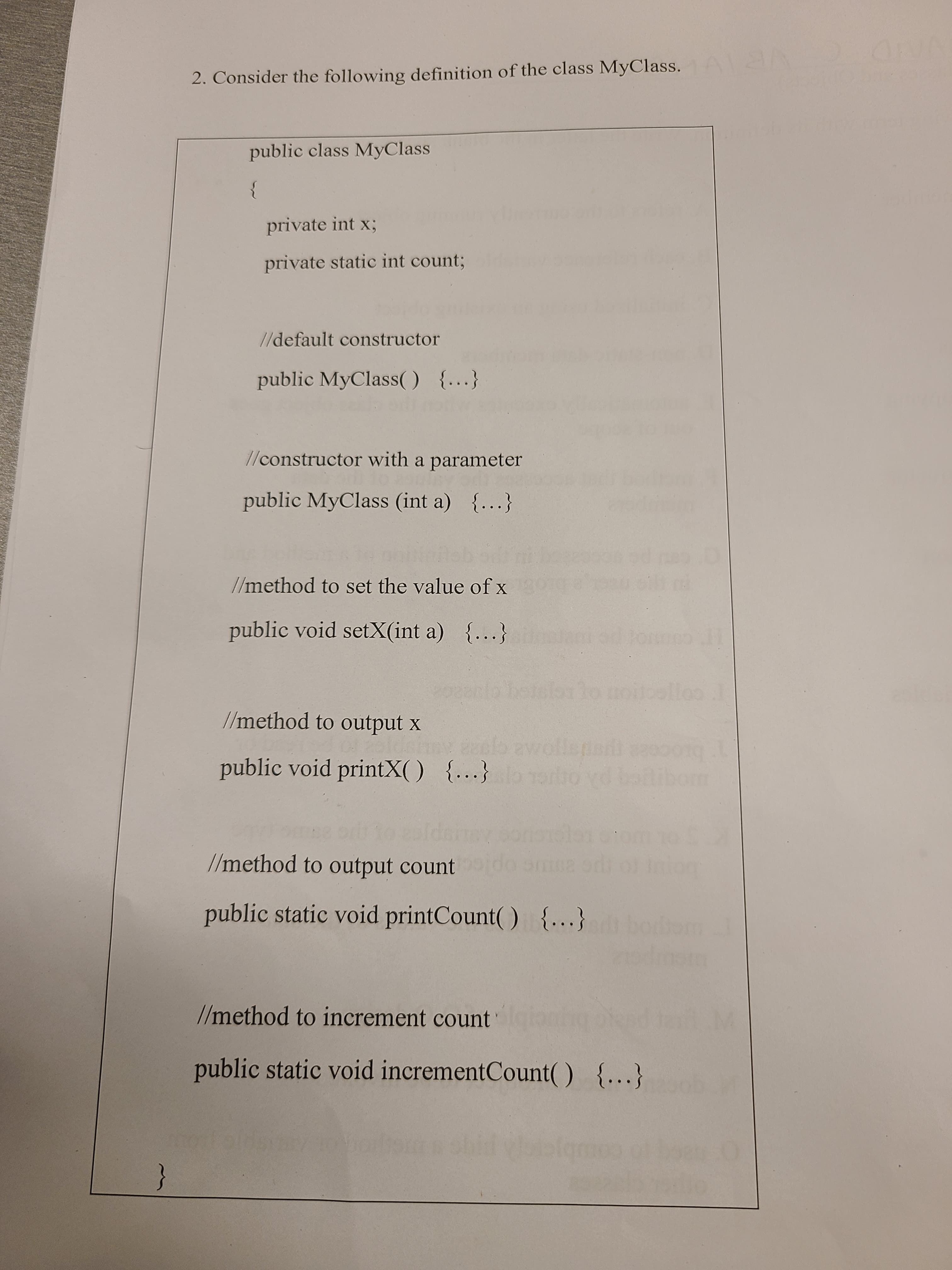 2. Consider the following definition of the class MyClass.
VB
public class MyClass
}
private int x3;
private static int count;
//default constructor
public MyClass( ) {...}
1/constructor with a parameter
public MyClass (int a) {...}
//method to set the value of x
public void setX(int a) ...}
belelbrlo noilolloo
//method to output x
public void printX() {...}
olb awollepa
rto vd batibom
broce
//method to output count
public static void printCount() {...}
//method to increment count
public static void incrementCount( ) {..}
