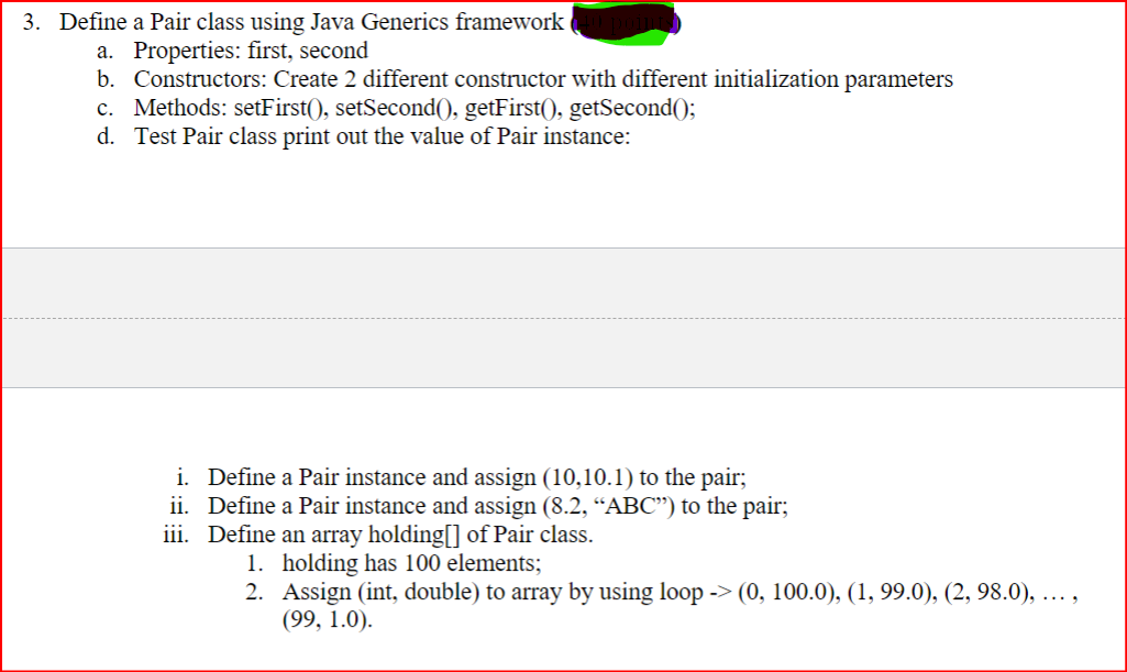 3. Define a Pair class using Java Generics framework
a. Properties: first, second
b. Constructors: Create 2 different constructor with different initialization parameters
c. Methods: setFirst(), setSecond(), getFirst(), getSecond();
d. Test Pair class print out the value of Pair instance:
i. Define a Pair instance and assign (10,10.1) to the pair;
ii.
Define a Pair instance and assign (8.2, "ABC") to the pair;
iii. Define an array holding[] of Pair class.
1. holding has 100 elements;
2.
Assign (int, double) to array by using loop -> (0, 100.0), (1, 99.0), (2, 98.0), ...,
(99, 1.0).