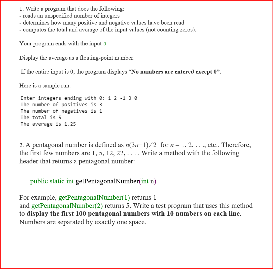 1. Write a program that does the following:
- reads an unspecified number of integers
- determines how many positive and negative values have been read
- computes the total and average of the input values (not counting zeros).
Your program ends with the input 0.
Display the average as a floating-point number.
If the entire input is 0, the program displays "No numbers are entered except 0".
Here is a sample run:
Enter integers ending with e: 1 2 -1 3 e
The number of positives is 3
The number of negatives is 1
The total is 5
The average is 1.25
2. A pentagonal number is defined as n(3n-1)/2 for n= 1, 2, ..., etc.. Therefore,
the first few numbers are 1, 5, 12, 22, .... Write a method with the following
header that returns a pentagonal number:
public static int getPentagonalNumber(int n)
For example, getPentagonalNumber(1) returns 1
and getPentagonalNumber(2) returns 5. Write a test program that uses this method
to display the first 100 pentagonal numbers with 10 numbers on each line.
Numbers are separated by exactly one space.
