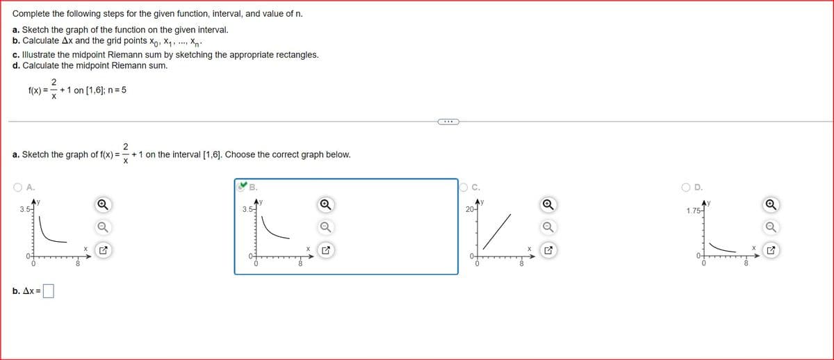 Complete the following steps for the given function, interval, and value of n.
a. Sketch the graph of the function on the given interval.
b. Calculate Ax and the grid points X, X, X
c. Illustrate the midpoint Riemann sum by sketching the appropriate rectangles.
d. Calculate the midpoint Riemann sum.
2
f(x)=
+1 on [1,6]; n = 5
X
2
a. Sketch the graph of f(x):
X
○ A.
3.5
Q
b. Ax=
☑
+1 on the interval [1,6]. Choose the correct graph below.
B.
3.5-
X
☑
O C.
D.
20-
1.75-
☑