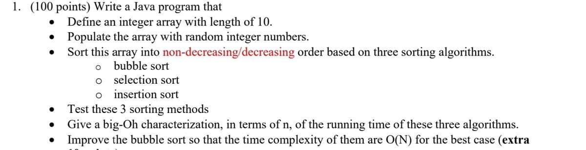 1. (100 points) Write a Java program that
●
●
●
Define an integer array with length of 10.
Populate the array with random integer numbers.
Sort this array into non-decreasing/decreasing order based on three sorting algorithms.
bubble sort
selection sort
O insertion sort
Test these 3 sorting methods
Give a big-Oh characterization, in terms of n, of the running time of these three algorithms.
Improve the bubble sort so that the time complexity of them are O(N) for the best case (extra