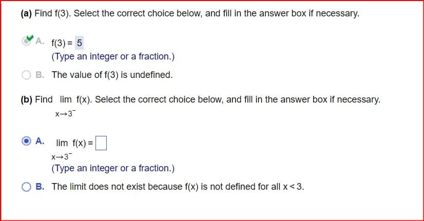 (a) Find f(3). Select the correct choice below, and fill in the answer box if necessary.
A. f(3)=5
(Type an integer or a fraction.)
B. The value of f(3) is undefined.
(b) Find lim f(x). Select the correct choice below, and fill in the answer box if necessary.
x-3
A.
lim f(x)=
X-3¯
(Type an integer or a fraction.)
B. The limit does not exist because f(x) is not defined for all x <3.