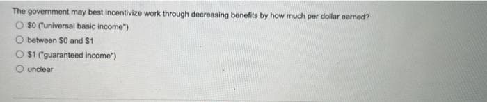 The government may best incentivize work through decreasing benefits by how much per dollar earned?
$0 ("universal basic income")
between $0 and $1
$1 ("guaranteed income")
unclear