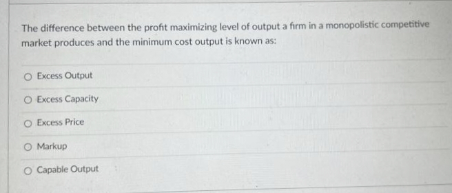 The difference between the profit maximizing level of output a firm in a monopolistic competitive
market produces and the minimum cost output is known as:
O Excess Output
O Excess Capacity
O Excess Price
O Markup
O Capable Output