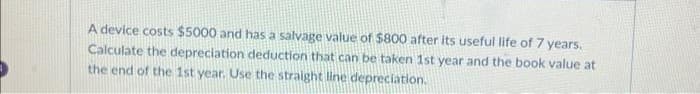 A device costs $5000 and has a salvage value of $800 after its useful life of 7 years.
Calculate the depreciation deduction that can be taken 1st year and the book value at
the end of the 1st year. Use the straight line depreciation.