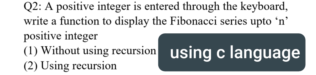 Q2: A positive integer is entered through the keyboard,
write a function to display the Fibonacci series upto 'n'
positive integer
(1) Without using recursion using c language
(2) Using recursion
