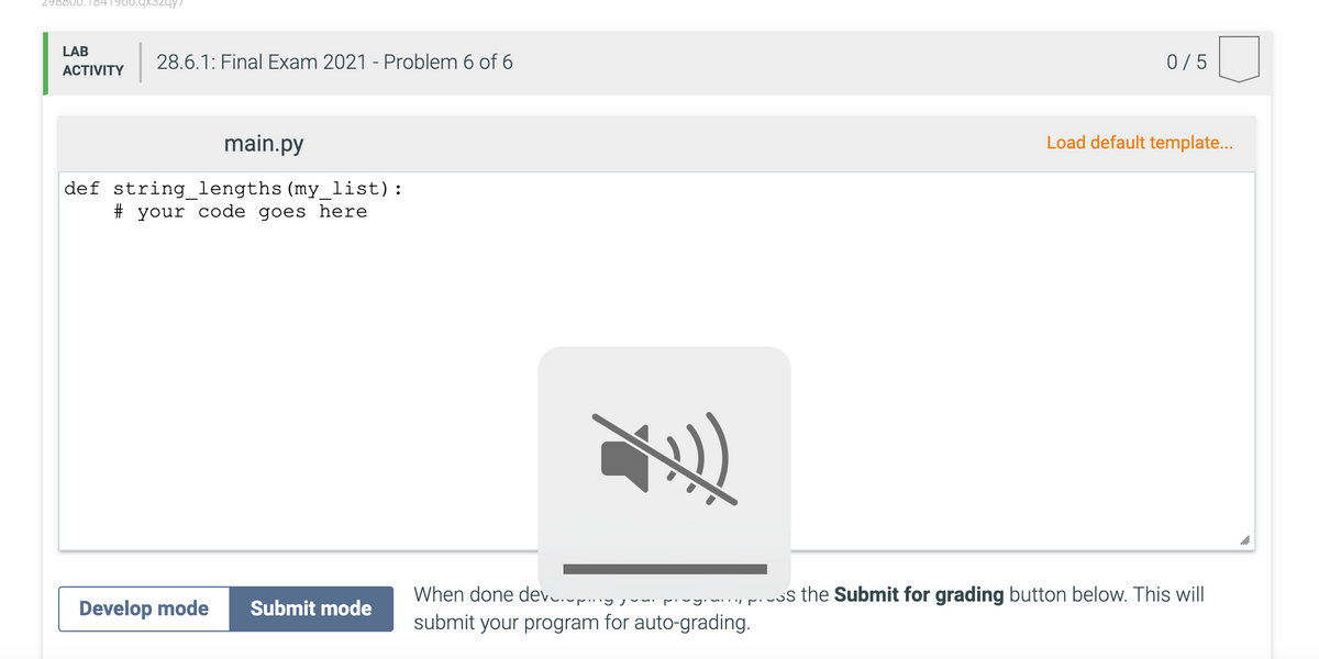 800.184
LAB
28.6.1: Final Exam 2021 - Problem 6 of 6
0/5
АCTIVITY
main.py
Load default template...
def string_lengths (my_list):
# your code goes here
When done dev.up..
rivgin. S the Submit for grading button below. This will
Develop mode
Submit mode
submit your program for auto-grading.
