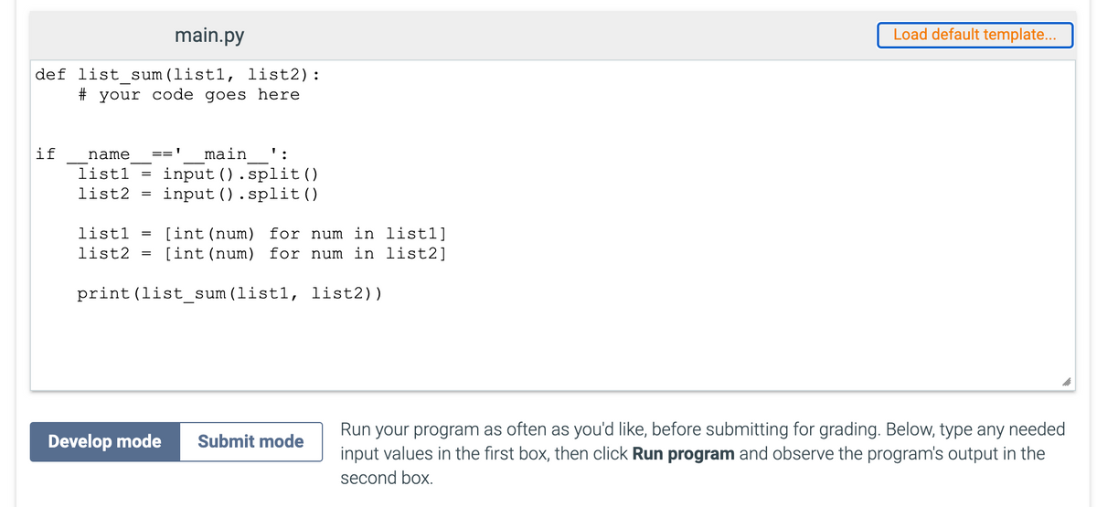 main.py
Load default template...
def list_sum(list1, list2):
# your code goes here
if
main
name
=='
input ().split()
input ().split()
list1
list2
[int (num) for num in list1]
[int (num) for num in list2]
list1
list2
print (list_sum(list1, list2))
Run your program as often as you'd like, before submitting for grading. Below, type any needed
input values in the first box, then click Run program and observe the program's output in the
Develop mode
Submit mode
second box.
