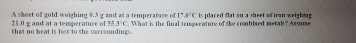 A sheet of gold weighing 9.3 g and at a temperature of 17.6°C is placed flat on a sheet of iron weighing
21.0 g and at a temperature of 55.3°C. What is the final temperature of the combined metals? Assume
that no heat is lost to the surroundings.
