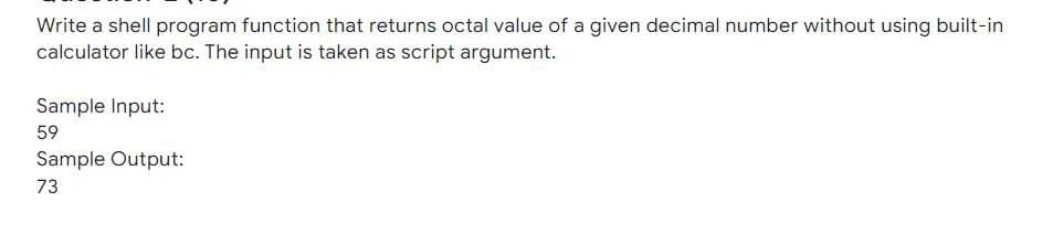 Write a shell program function that returns octal value of a given decimal number without using built-in
calculator like bc. The input is taken as script argument.
Sample Input:
59
Sample Output:
73
