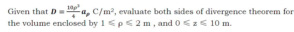 Given that D =
10p3
-a, C/m², evaluate both sides of divergence theorem for
the volume enclosed by 1 <p< 2 m , and 0 < z < 10 m.
