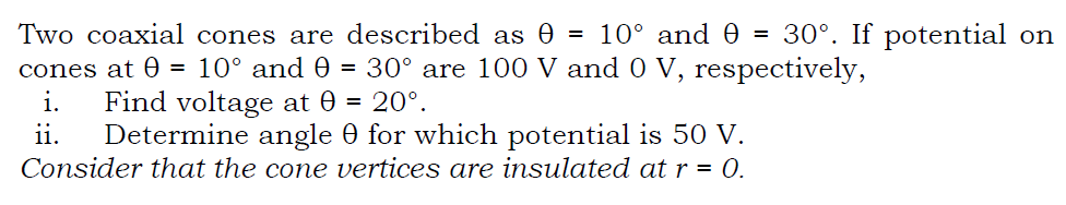 Two coaxial cones are described as 0 = 10° and 0 = 30°. If potential on
cones at 0 = 10° and 0 = 30° are 100 V and 0 V, respectively,
i.
Find voltage at 0 = 20°.
ii.
Determine angle 0 for which potential is 50 V.
Consider that the cone vertices are insulated at r = 0.
