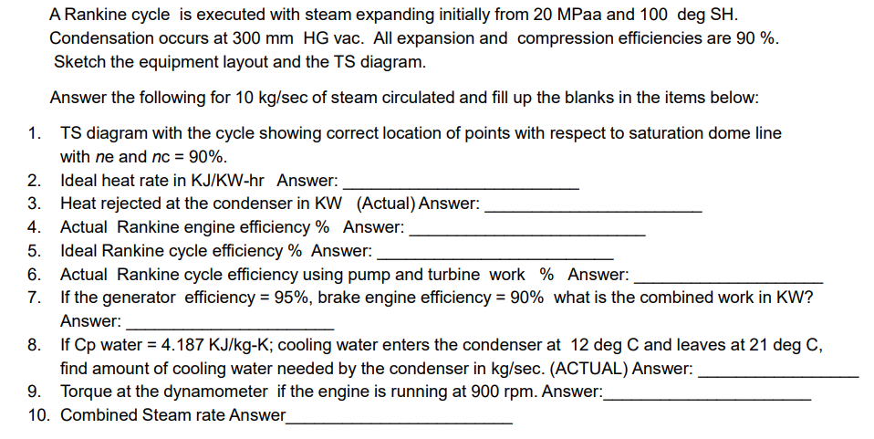 A Rankine cycle is executed with steam expanding initially from 20 MPaa and 100 deg SH.
Condensation occurs at 300 mm HG vac. All expansion and compression efficiencies are 90 %.
Sketch the equipment layout and the TS diagram.
Answer the following for 10 kg/sec of steam circulated and fill up the blanks in the items below:
1. TS diagram with the cycle showing correct location of points with respect to saturation dome line
with ne and nc = 90%.
2. Ideal heat rate in KJ/KW-hr Answer:
Heat rejected at the condenser in KW (Actual) Answer:
4. Actual Rankine engine efficiency % Answer:
5. Ideal Rankine cycle efficiency % Answer:
6. Actual Rankine cycle efficiency using pump and turbine work % Answer:
If the generator efficiency = 95%, brake engine efficiency = 90% what is the combined work in KW?
Answer:
8. If Cp water = 4.187 KJ/kg-K; cooling water enters the condenser at 12 deg C and leaves at 21 deg C,
find amount of cooling water needed by the condenser in kg/sec. (ACTUAL) Answer:
Torque at the dynamometer if the engine is running at 900 rpm. Answer:
10. Combined Steam rate Answer
