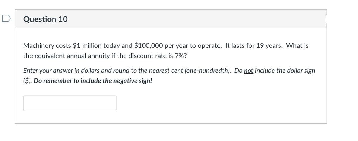 Question 10
Machinery costs $1 million today and $100,000 per year to operate. It lasts for 19 years. What is
the equivalent annual annuity if the discount rate is 7%?
Enter your answer in dollars and round to the nearest cent (one-hundredth). Do not include the dollar sign
($). Do remember to include the negative sign!