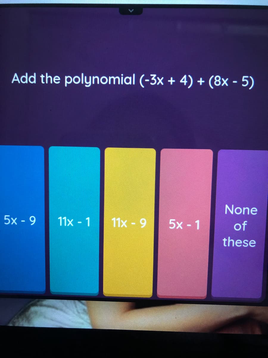 ### Adding Polynomials

In this example, we are asked to add the polynomials \((-3x + 4)\) and \((8x - 5\)) together.

To add the polynomials, we combine like terms:

1. Combine the \(x\)-terms: 
   \[
   -3x + 8x = 5x
   \]
   
2. Combine the constant terms: 
   \[
   4 - 5 = -1
   \]
   
The resulting polynomial after combining like terms is:
\[
5x - 1
\]

---

### Multiple-Choice Options

The problem provides several multiple-choice options for the resulting polynomial. These options are displayed as colored blocks, each containing a different polynomial expression:

1. **5x - 9** (Blue)
2. **11x - 1** (Cyan)
3. **11x - 9** (Yellow)
4. **5x - 1** (Pink)
5. **None of these** (Purple)

Based on our calculation, the correct answer is represented by the pink block: `5x - 1`.