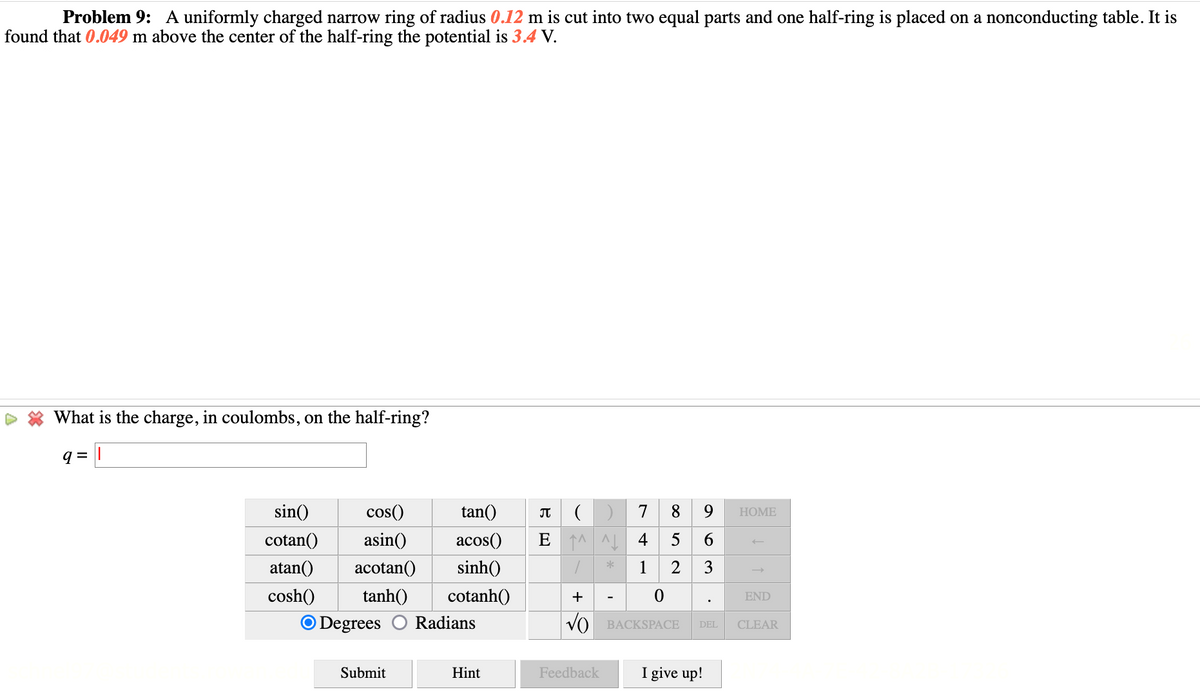 Problem 9: A uniformly charged narrow ring of radius 0.12 m is cut into two equal parts and one half-ring is placed on a nonconducting table. It is
found that 0.049 m above the center of the half-ring the potential is 3.4 V.
What is the charge, in coulombs, on the half-ring?
9 =
sin()
cos()
tan()
7
8
9.
НOME
cotan()
asin()
acos()
4 5
6.
atan()
acotan()
sinh()
1 2 3
cosh()
tanh()
cotanh()
+
END
O Degrees
Radians
VO BACKSPACE
DEL
CLEAR
Submit
Hint
Feedback
I give up!
