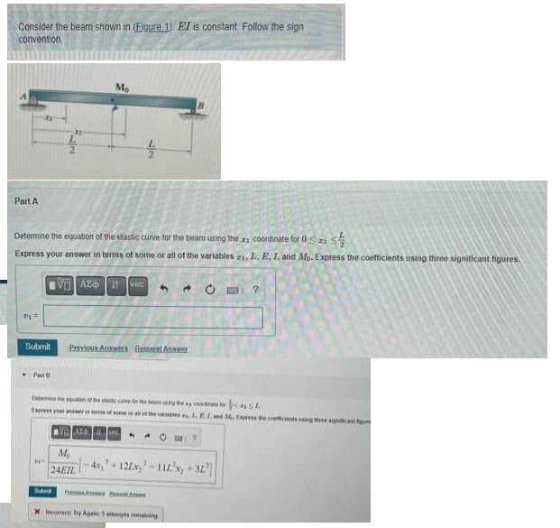 Consider the beam shown in (Figure 1). EI is constant Follow the sign
convention
Part A
Vj =
coordinate for 0 Szi
디스플
Determine the equation of the elastic curve for the beam using the
Express your answer in terms of some or all of the variables 21, L. E, I. and Mo. Express the coefficients using three significant figures.
Submit
Patt
NO
IVE ΑΣΦΗ Η
Mo
M₂
12
vec
Previous Answers Best Answer
4
Determine the equation of the eastic care to the bearing the co
Express your answer in terms of some or all of the variat
VALEC
Incorrect; Try Again 5 attempts maing
24EIL-4x+122x,²-112²x, +32²]
2
L.E.I. ad M. Express the coefcends using these significant figu