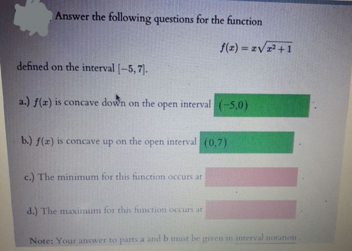 Answer the following questions for the function
defined on the interval [-5,7).
a.) f(x) is concave down on the open interval (-5,0)
b.) f(x) is concave up on the
open
f(x)=x√√x²+1
interval (0,7)
c.) The minimum for this function occurs at
d.) The maximum for this function occurs at
Note: Your answer to parts a and b must be given in interval notation