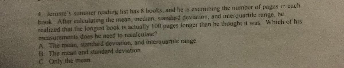 4. Jerome's summer readıng list has 8 books, and he is examining the number of pages in each
book After calculating the mean, median, standard deviation, and interquartıle range, he
realized that the longest book is actually 100 pages longer than he thought it was Which of his
measurements does he need to recalculate?
A. The mean, standard deviation, and interquartile range
B. The mean and standard deviation.
C. Only the mean.
