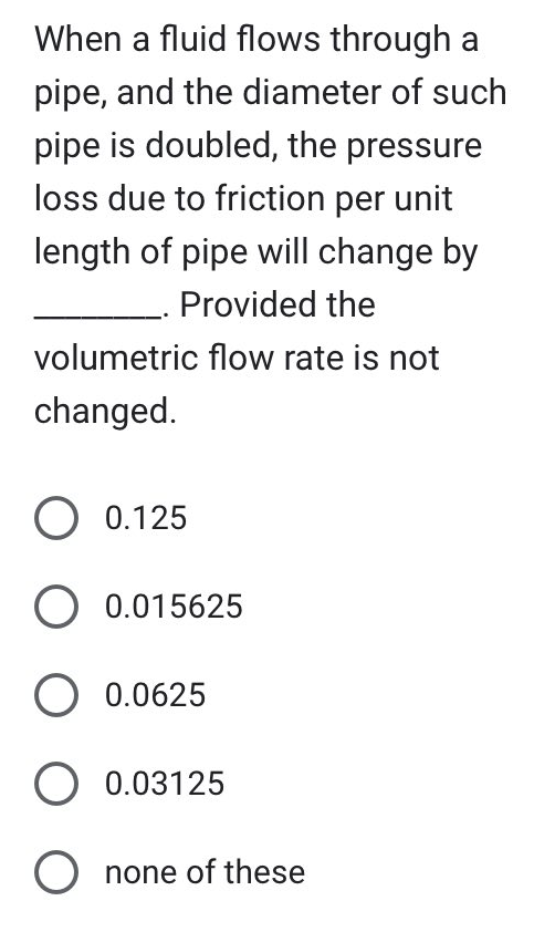 When a fluid flows through a
pipe, and the diameter of such
pipe is doubled, the pressure
loss due to friction per unit
length of pipe will change by
Provided the
volumetric flow rate is not
changed.
O 0.125
O 0.015625
O 0.0625
O 0.03125
O none of these