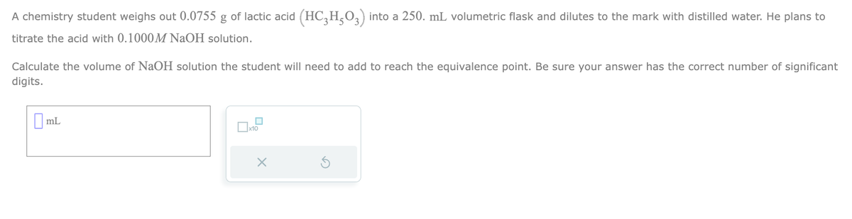 A chemistry student weighs out 0.0755 g of lactic acid (HC₂H₂O3) into a 250. mL volumetric flask and dilutes to the mark with distilled water. He plans to
titrate the acid with 0.1000M NaOH solution.
Calculate the volume of NaOH solution the student will need to add to reach the equivalence point. Be sure your answer has the correct number of significant
digits.
mL
☐
x10
X