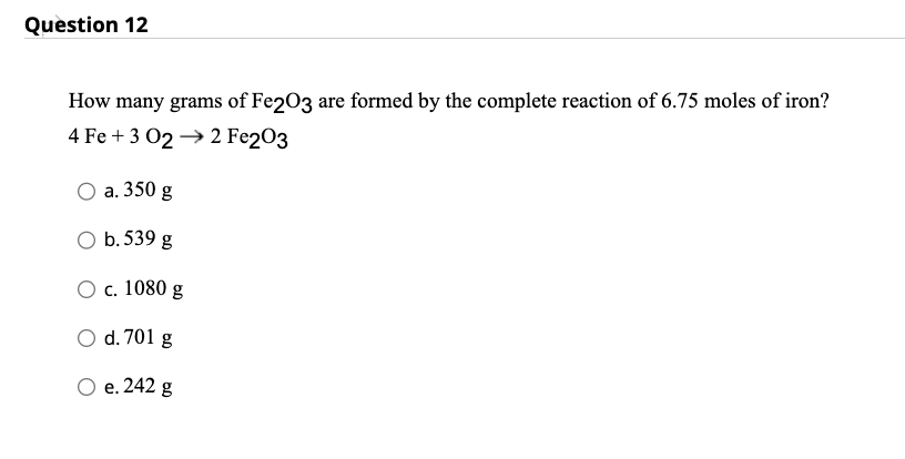 Question 12
How many grams of Fe2O3 are formed by the complete reaction of 6.75 moles of iron?
4 Fe +3 022 Fe2O3
O a. 350 g
O b. 539 g
O c. 1080 g
O d. 701 g
O e. 242 g