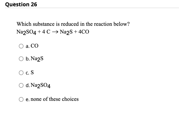 Question 26
Which substance is reduced in the reaction below?
Na2SO4 + 4C →→ Na2S + 4CO
a. CO
O b. Na2S
O C. S
O d. Na2SO4
e. none of these choices